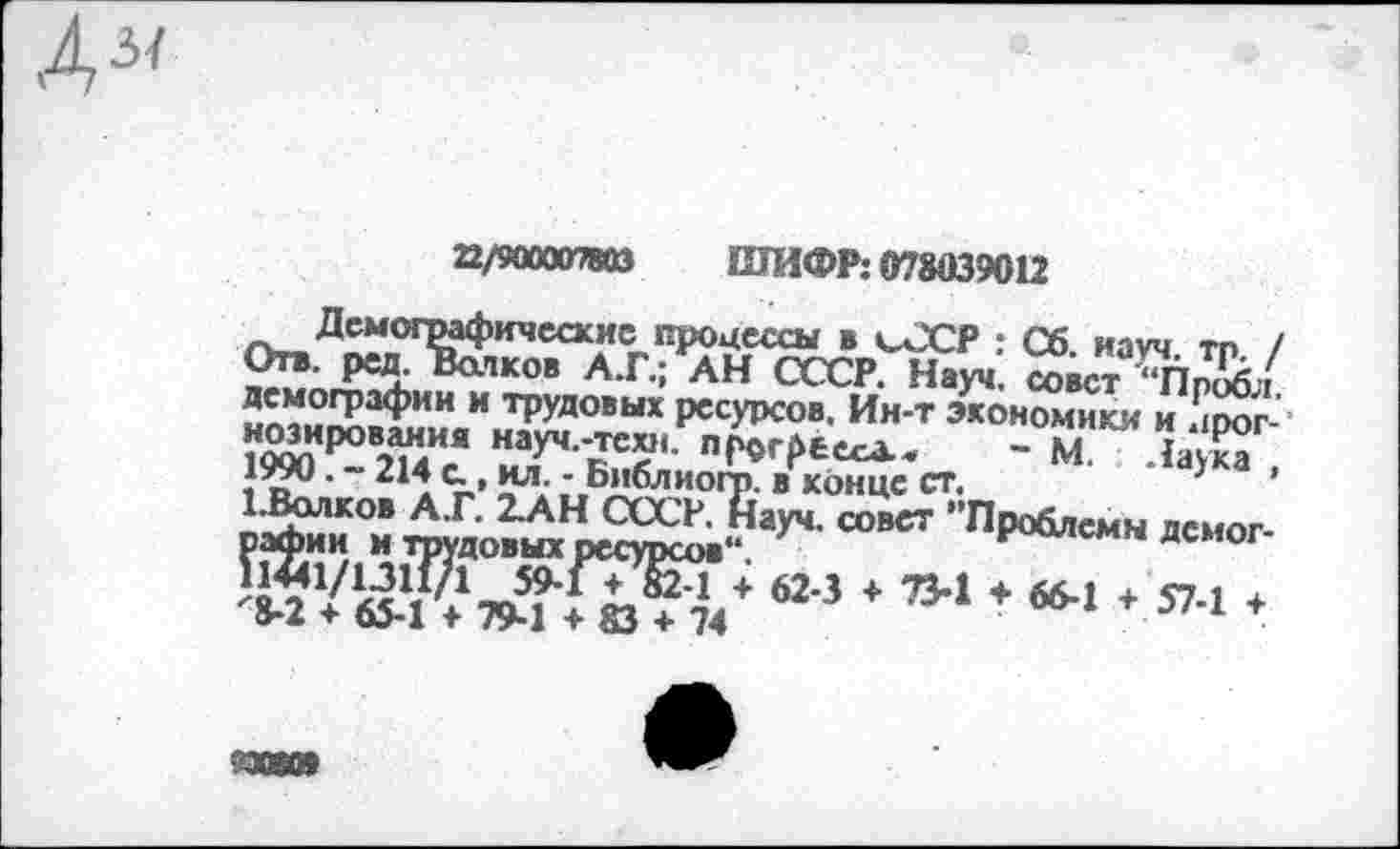 ﻿
22/9000078И ШИФР: 078039012
Отв- ред. Вси1ковА.Г.; *АНГгсСрГн.^: ^вст^Пр^/ лемографнн и трудовых ресурсов. Ин-т экономики и лоог-научн^среека.. - М "аЖ
| в • 214Библиогр. в конце ст.	}
623 * ’’-1 * “-■ * 571 ‘
И0601